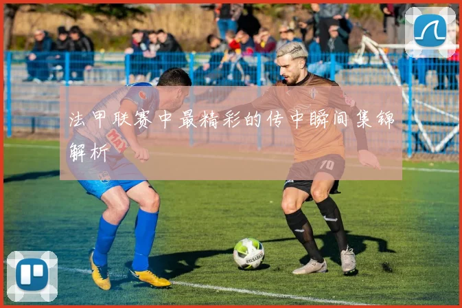 法甲联赛中最精彩的传中瞬间集锦解析