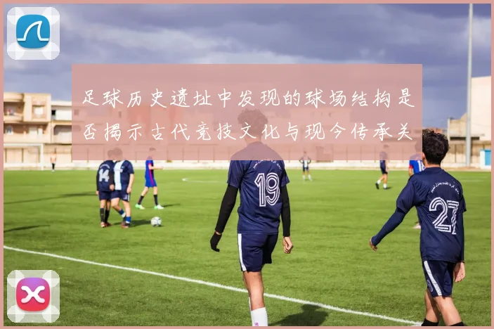 足球历史遗址中发现的球场结构是否揭示古代竞技文化与现今传承关系