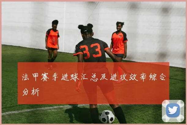 法甲赛季进球汇总及进攻效率综合分析